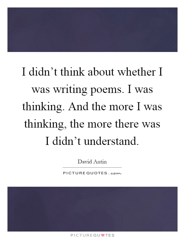 I didn't think about whether I was writing poems. I was thinking. And the more I was thinking, the more there was I didn't understand Picture Quote #1