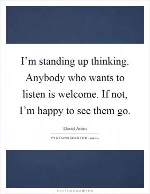 I’m standing up thinking. Anybody who wants to listen is welcome. If not, I’m happy to see them go Picture Quote #1