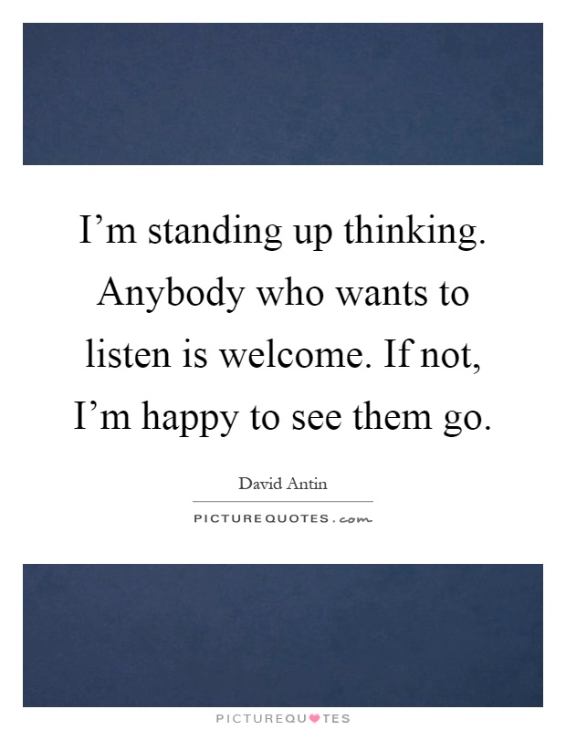 I'm standing up thinking. Anybody who wants to listen is welcome. If not, I'm happy to see them go Picture Quote #1