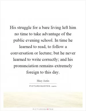His struggle for a bare living left him no time to take advantage of the public evening school. In time he learned to read, to follow a conversation or lecture; but he never learned to write correctly; and his pronunciation remains extremely foreign to this day Picture Quote #1