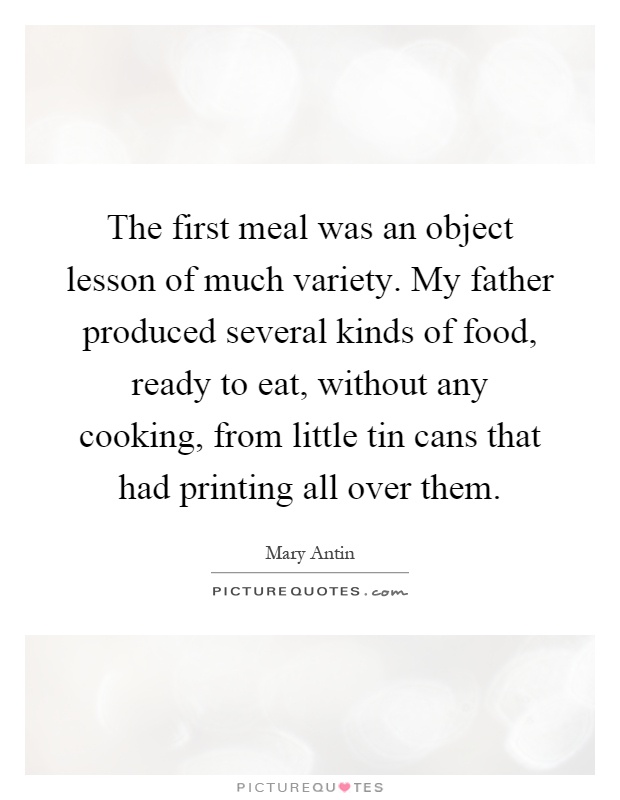 The first meal was an object lesson of much variety. My father produced several kinds of food, ready to eat, without any cooking, from little tin cans that had printing all over them Picture Quote #1
