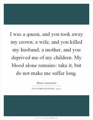 I was a queen, and you took away my crown; a wife, and you killed my husband; a mother, and you deprived me of my children. My blood alone remains: take it, but do not make me suffer long Picture Quote #1
