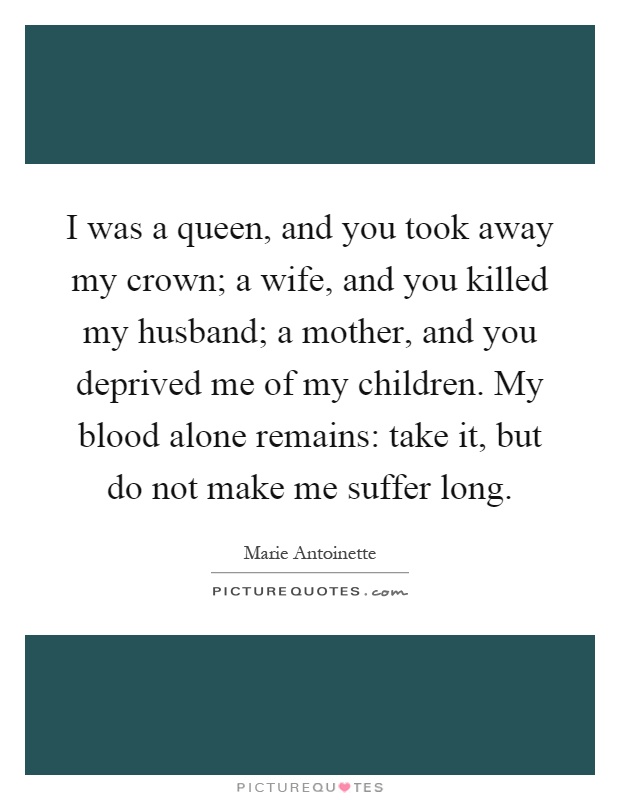 I was a queen, and you took away my crown; a wife, and you killed my husband; a mother, and you deprived me of my children. My blood alone remains: take it, but do not make me suffer long Picture Quote #1