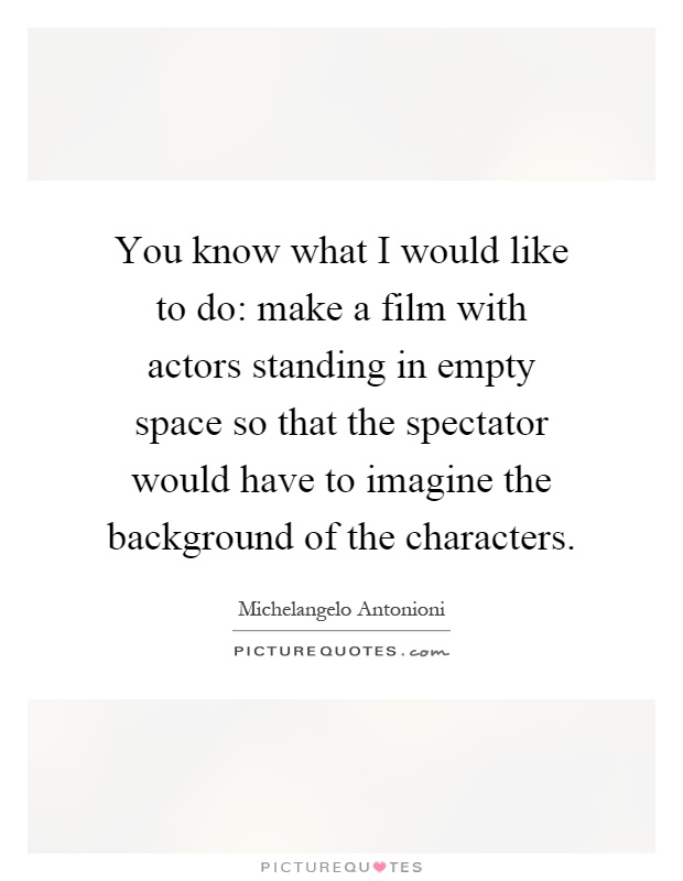 You know what I would like to do: make a film with actors standing in empty space so that the spectator would have to imagine the background of the characters Picture Quote #1