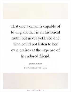 That one woman is capable of loving another is an historical truth; but never yet lived one who could not listen to her own praises at the expense of her adored friend Picture Quote #1