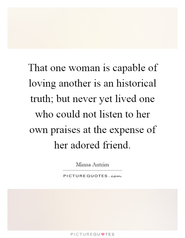 That one woman is capable of loving another is an historical truth; but never yet lived one who could not listen to her own praises at the expense of her adored friend Picture Quote #1