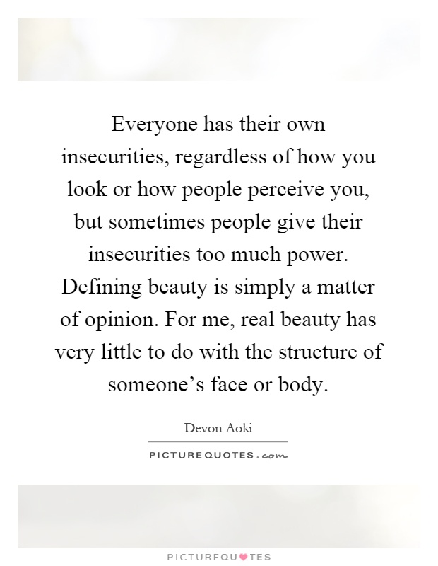 Everyone has their own insecurities, regardless of how you look or how people perceive you, but sometimes people give their insecurities too much power. Defining beauty is simply a matter of opinion. For me, real beauty has very little to do with the structure of someone's face or body Picture Quote #1