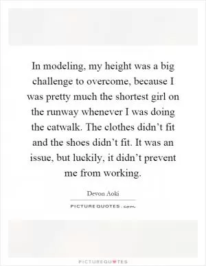 In modeling, my height was a big challenge to overcome, because I was pretty much the shortest girl on the runway whenever I was doing the catwalk. The clothes didn’t fit and the shoes didn’t fit. It was an issue, but luckily, it didn’t prevent me from working Picture Quote #1