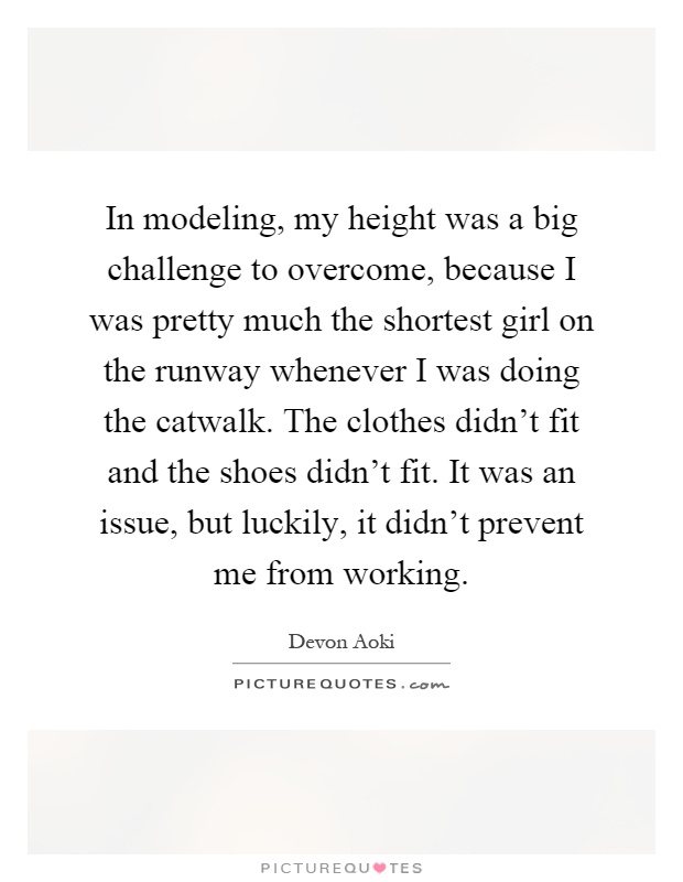 In modeling, my height was a big challenge to overcome, because I was pretty much the shortest girl on the runway whenever I was doing the catwalk. The clothes didn't fit and the shoes didn't fit. It was an issue, but luckily, it didn't prevent me from working Picture Quote #1