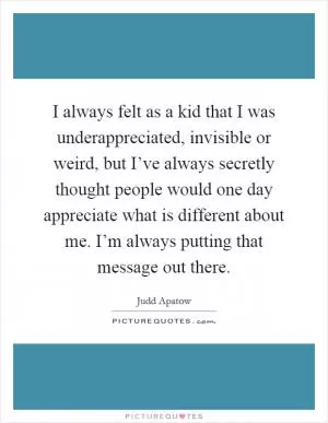 I always felt as a kid that I was underappreciated, invisible or weird, but I’ve always secretly thought people would one day appreciate what is different about me. I’m always putting that message out there Picture Quote #1