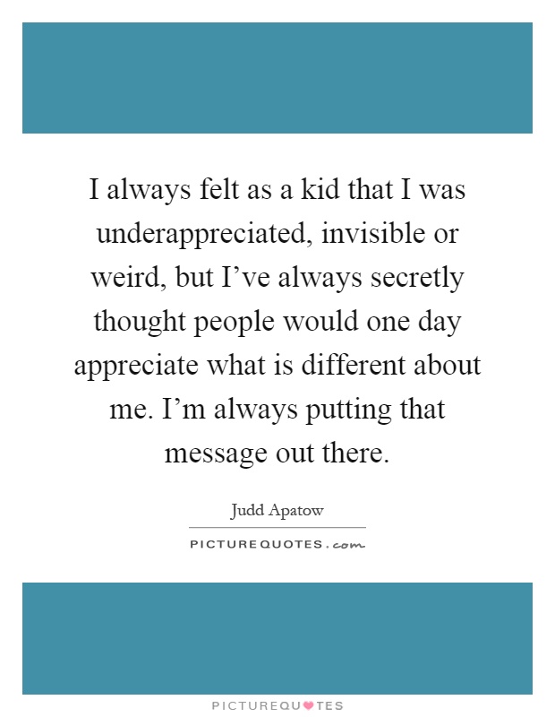 I always felt as a kid that I was underappreciated, invisible or weird, but I've always secretly thought people would one day appreciate what is different about me. I'm always putting that message out there Picture Quote #1