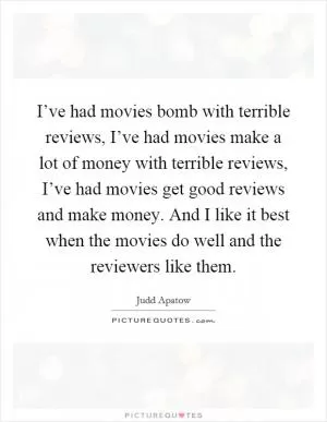 I’ve had movies bomb with terrible reviews, I’ve had movies make a lot of money with terrible reviews, I’ve had movies get good reviews and make money. And I like it best when the movies do well and the reviewers like them Picture Quote #1