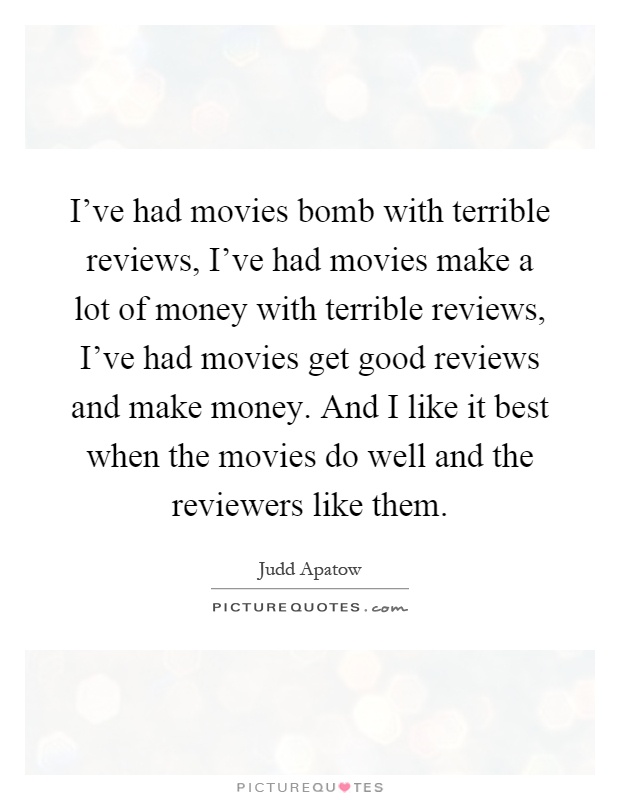 I've had movies bomb with terrible reviews, I've had movies make a lot of money with terrible reviews, I've had movies get good reviews and make money. And I like it best when the movies do well and the reviewers like them Picture Quote #1