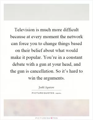 Television is much more difficult because at every moment the network can force you to change things based on their belief about what would make it popular. You’re in a constant debate with a gun at your head, and the gun is cancellation. So it’s hard to win the arguments Picture Quote #1