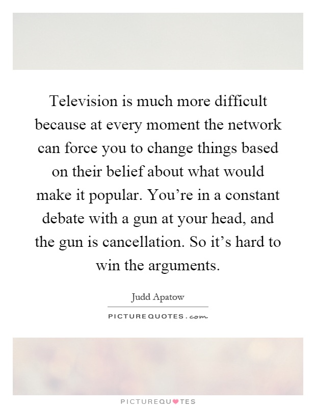 Television is much more difficult because at every moment the network can force you to change things based on their belief about what would make it popular. You're in a constant debate with a gun at your head, and the gun is cancellation. So it's hard to win the arguments Picture Quote #1