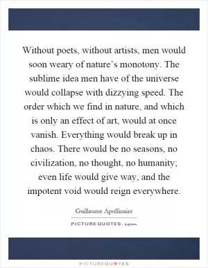Without poets, without artists, men would soon weary of nature’s monotony. The sublime idea men have of the universe would collapse with dizzying speed. The order which we find in nature, and which is only an effect of art, would at once vanish. Everything would break up in chaos. There would be no seasons, no civilization, no thought, no humanity; even life would give way, and the impotent void would reign everywhere Picture Quote #1