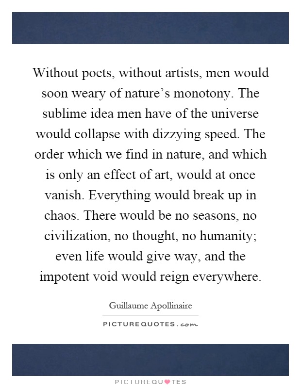 Without poets, without artists, men would soon weary of nature's monotony. The sublime idea men have of the universe would collapse with dizzying speed. The order which we find in nature, and which is only an effect of art, would at once vanish. Everything would break up in chaos. There would be no seasons, no civilization, no thought, no humanity; even life would give way, and the impotent void would reign everywhere Picture Quote #1