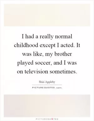 I had a really normal childhood except I acted. It was like, my brother played soccer, and I was on television sometimes Picture Quote #1