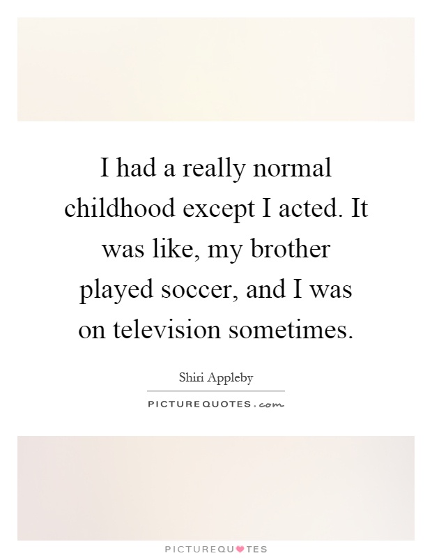 I had a really normal childhood except I acted. It was like, my brother played soccer, and I was on television sometimes Picture Quote #1