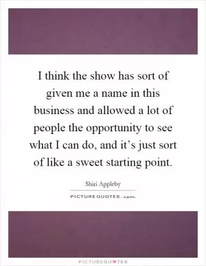 I think the show has sort of given me a name in this business and allowed a lot of people the opportunity to see what I can do, and it’s just sort of like a sweet starting point Picture Quote #1