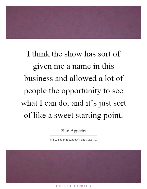 I think the show has sort of given me a name in this business and allowed a lot of people the opportunity to see what I can do, and it's just sort of like a sweet starting point Picture Quote #1