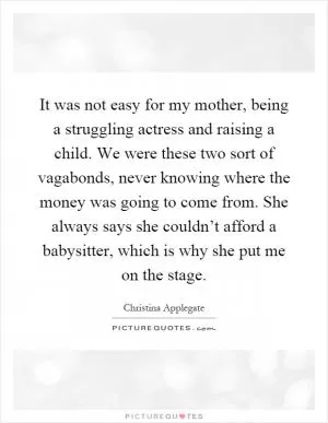 It was not easy for my mother, being a struggling actress and raising a child. We were these two sort of vagabonds, never knowing where the money was going to come from. She always says she couldn’t afford a babysitter, which is why she put me on the stage Picture Quote #1
