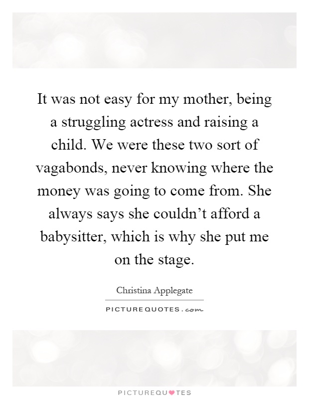 It was not easy for my mother, being a struggling actress and raising a child. We were these two sort of vagabonds, never knowing where the money was going to come from. She always says she couldn't afford a babysitter, which is why she put me on the stage Picture Quote #1