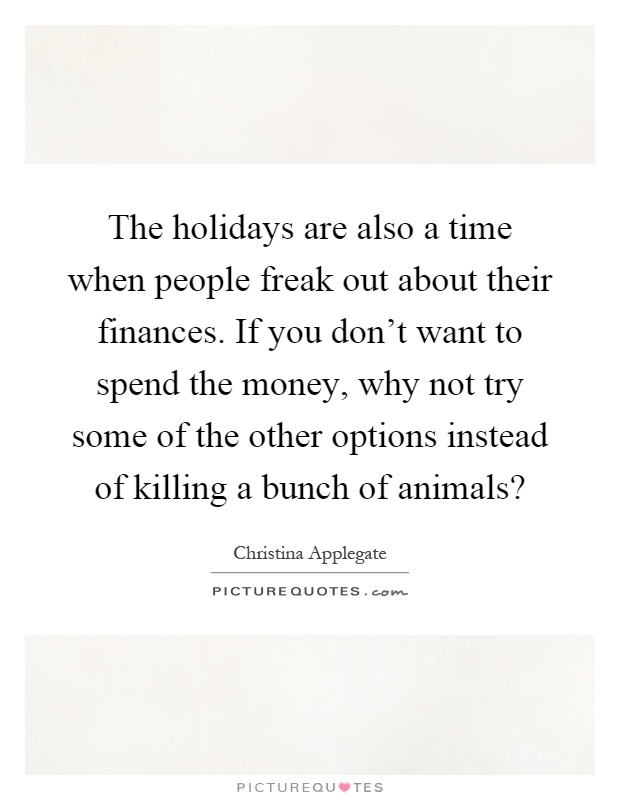 The holidays are also a time when people freak out about their finances. If you don't want to spend the money, why not try some of the other options instead of killing a bunch of animals? Picture Quote #1
