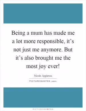 Being a mum has made me a lot more responsible, it’s not just me anymore. But it’s also brought me the most joy ever! Picture Quote #1