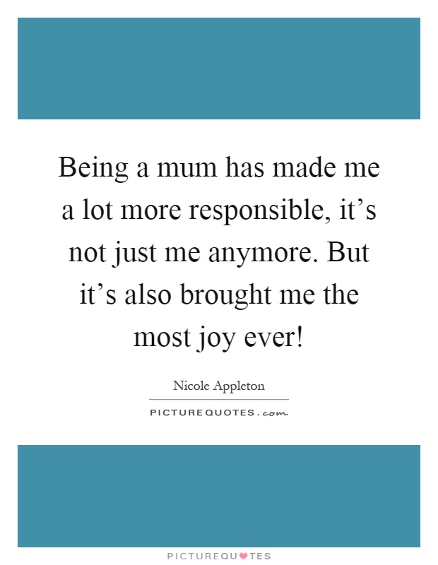 Being a mum has made me a lot more responsible, it's not just me anymore. But it's also brought me the most joy ever! Picture Quote #1