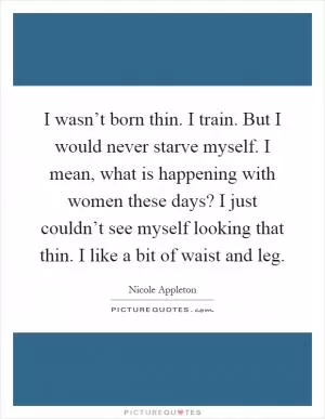 I wasn’t born thin. I train. But I would never starve myself. I mean, what is happening with women these days? I just couldn’t see myself looking that thin. I like a bit of waist and leg Picture Quote #1