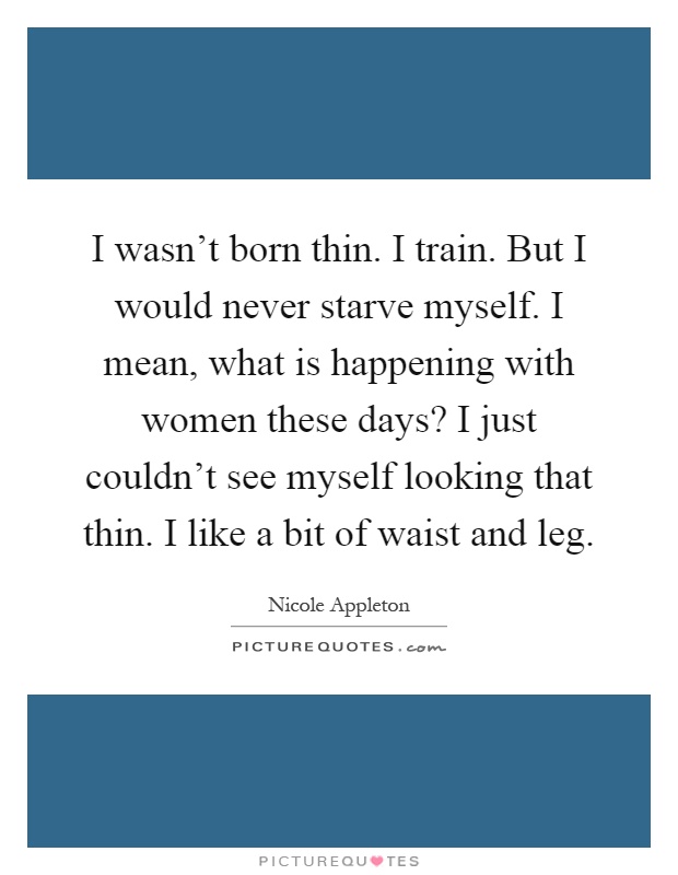 I wasn't born thin. I train. But I would never starve myself. I mean, what is happening with women these days? I just couldn't see myself looking that thin. I like a bit of waist and leg Picture Quote #1