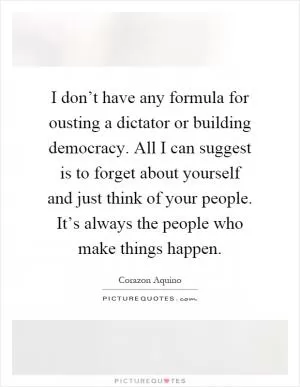 I don’t have any formula for ousting a dictator or building democracy. All I can suggest is to forget about yourself and just think of your people. It’s always the people who make things happen Picture Quote #1