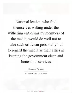 National leaders who find themselves wilting under the withering criticisms by members of the media, would do well not to take such criticism personally but to regard the media as their allies in keeping the government clean and honest, its services Picture Quote #1