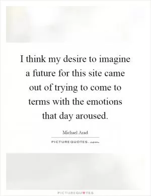 I think my desire to imagine a future for this site came out of trying to come to terms with the emotions that day aroused Picture Quote #1