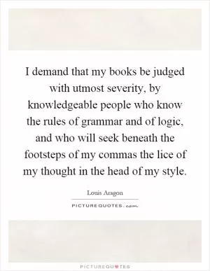 I demand that my books be judged with utmost severity, by knowledgeable people who know the rules of grammar and of logic, and who will seek beneath the footsteps of my commas the lice of my thought in the head of my style Picture Quote #1