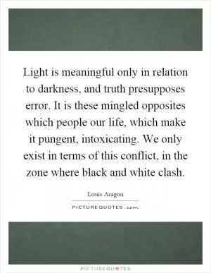 Light is meaningful only in relation to darkness, and truth presupposes error. It is these mingled opposites which people our life, which make it pungent, intoxicating. We only exist in terms of this conflict, in the zone where black and white clash Picture Quote #1