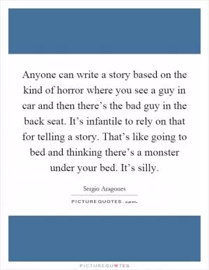 Anyone can write a story based on the kind of horror where you see a guy in car and then there’s the bad guy in the back seat. It’s infantile to rely on that for telling a story. That’s like going to bed and thinking there’s a monster under your bed. It’s silly Picture Quote #1