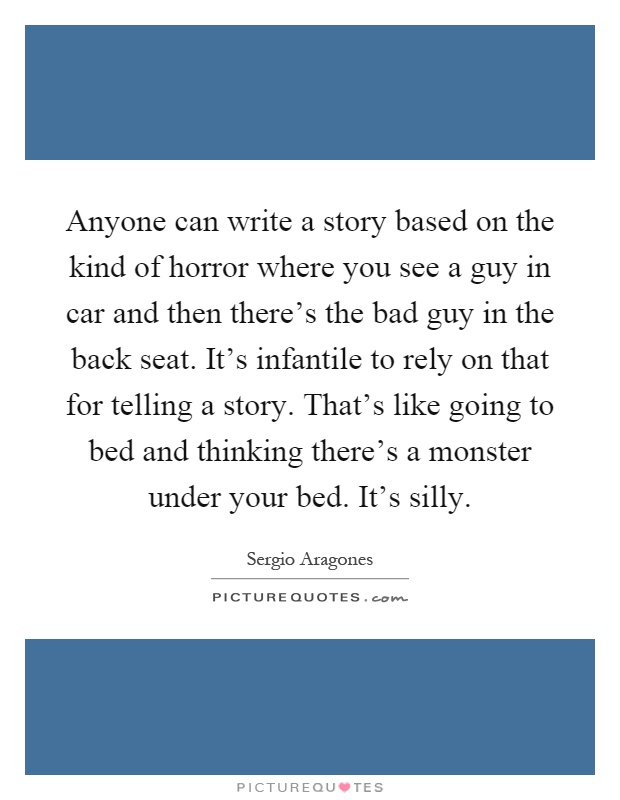 Anyone can write a story based on the kind of horror where you see a guy in car and then there's the bad guy in the back seat. It's infantile to rely on that for telling a story. That's like going to bed and thinking there's a monster under your bed. It's silly Picture Quote #1