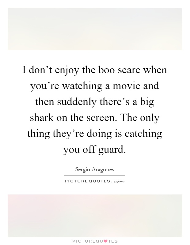 I don't enjoy the boo scare when you're watching a movie and then suddenly there's a big shark on the screen. The only thing they're doing is catching you off guard Picture Quote #1