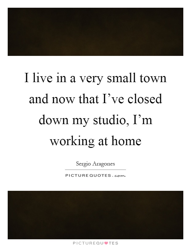 I live in a very small town and now that I've closed down my studio, I'm working at home Picture Quote #1