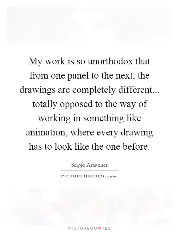 My work is so unorthodox that from one panel to the next, the drawings are completely different... totally opposed to the way of working in something like animation, where every drawing has to look like the one before Picture Quote #1