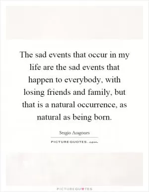 The sad events that occur in my life are the sad events that happen to everybody, with losing friends and family, but that is a natural occurrence, as natural as being born Picture Quote #1