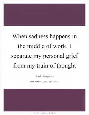 When sadness happens in the middle of work, I separate my personal grief from my train of thought Picture Quote #1