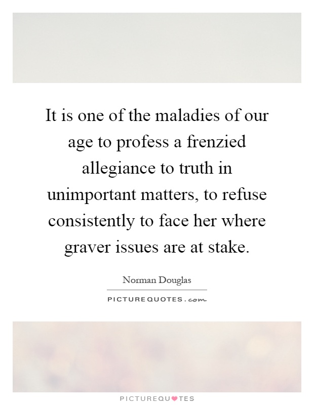 It is one of the maladies of our age to profess a frenzied allegiance to truth in unimportant matters, to refuse consistently to face her where graver issues are at stake Picture Quote #1