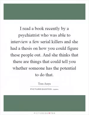 I read a book recently by a psychiatrist who was able to interview a few serial killers and she had a thesis on how you could figure these people out. And she thinks that there are things that could tell you whether someone has the potential to do that Picture Quote #1
