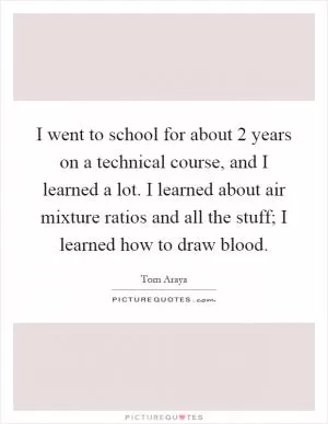 I went to school for about 2 years on a technical course, and I learned a lot. I learned about air mixture ratios and all the stuff; I learned how to draw blood Picture Quote #1