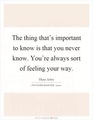 The thing that’s important to know is that you never know. You’re always sort of feeling your way Picture Quote #1
