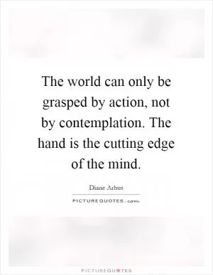 The world can only be grasped by action, not by contemplation. The hand is the cutting edge of the mind Picture Quote #1