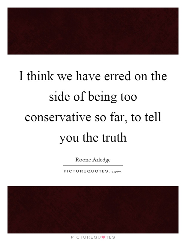 I think we have erred on the side of being too conservative so far, to tell you the truth Picture Quote #1